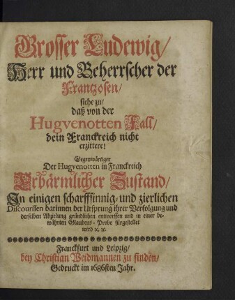 Grosser Ludewig, Herr und Beherrscher der Frantzosen, siehe zu, daß von der Hugvenotten Fall, dein Franckreich nicht erzittere! : Gegenwärtiger Der Hugvenotten in Franckreich erbärmlicher Zustand, Jn einigen scharffsinnig- und zierlichen Discourssen darinnen der Ursprung ihrer Verfolgung und derselben Abzielung gründlichen entworffen und in einer bewährten Glaubens-Probe fürgestellt wird [et]c. [et]c.
