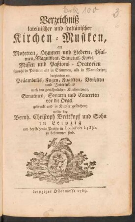 Verzeichniß lateinischer und italiänischer Kirchen-Musiken, an Motetten, Hymnen und Liedern, Psalmen, Magnificat ... sowohl in Partitur als in Stimmen, alle in Manuscript; desgleichen an Präambulis, Fugen, Fugetten ... gedruckt und in Kupfer gestochen welche bey Bernh. Cristoph Breitkopf und Sohn in Leipzig ... zu bekommen sind