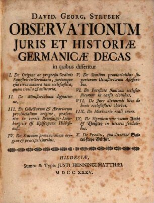 David. Georg. Struben Observationum Jvris Et Historiæ Germanicæ Decas : I. De Origine ac progressu Ordinis Equestris in Germania, juriumque ejus circa munera tam ecclesiastica, quam civilia & militaria II. De Ministerialium dignatione. III. De Collectarum & Ærariorum provincialium origine, præsertim in terris Brunsuigo-Luneburgicis & Episcopatu Hildesiensi. IV. De Statuum provincialium origine & præcipuis juribus. V. De Statibus provincialibus superiorum Dicasteriorum Assessoribus. VI. De Potestate Judicum ecclesiasticorum in causis civilibus. VII. De Jure dirimendi lites de bonis ecclesiasticis obortas. IIX. De Mortuario reali onere. IX. De Significatione vocum Ambt & Voigtey in litteris feudalibus. X. De Prædiis, quæ dicuntur Sattel-freye Güther