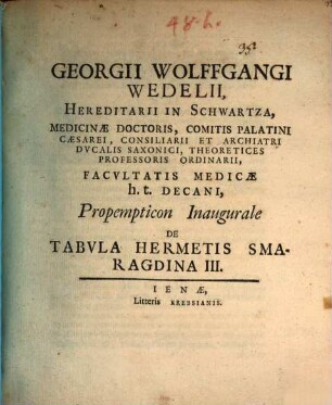Georgii Wolfgangi Wedelii, Hereditarii In Schwartza, Medicinae Doctoris, ... Facvltatis Medicae h. t. Decani, Propempticon Inaugurale De Tabvla Hermetis Smaragdina III. : [P. P. sub Sigillo Facultatis, Ienae MDCCIV. D. XXX. Mart.]