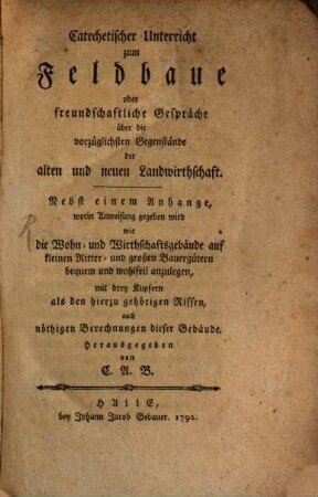 Catechetischer Unterricht zum Feldbaue oder freundschaftliche Gespräche über die vorzüglichsten Gegenstände der alten und neuen Landwirthschaft : Nebst einem Anhange, worin Anweisung gegeben wird wie die Wohn- und Wirthschaftsgebäude auf kleinen Ritter- und großen Bauerngütern bequem und wohlfeil anzulegen ; mit drey Kupfern als den hierzu gehörigen Rissen, auch nöthigen Berechnungen dieser Gebäude