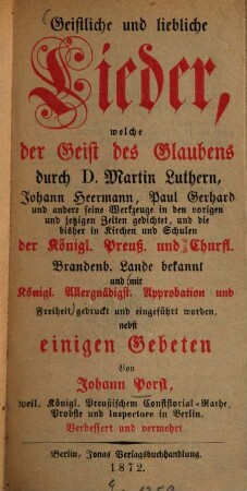 Geistliche und liebliche Lieder, welche der Geist des Glaubens durch D. Martin Luthern, Johann Heermann, Paul Gerhard und andere seine Werkzeuge in den vorigen und jetzigen Zeiten gedichtet, und die bisher in Kirchen und Schulen der Königl. Preuss. und Churfl. Brandenb. Lande bekannt und ... gedr. und eingeführt worden, nebst einigen Gebeten : Verb. und verm.