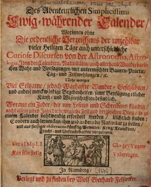 Des Abenteurlichen Simplicissimi Ewig-währender Calender : Worinnen ohne Die ordentliche Verzeichnus der unzehlbar vieler Heiligen Täge auch unterschiedliche Curiose Discursen von der Astronomia, Astrologia, Item den Calendern ... Nicht weniger Viel Seltzame/ jedoch Warhaffte Wunder-Geschichten ... samt Beyfügung etlicher Kunst- und Wissenschafften befindlich ...