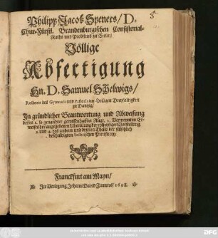 Philipp Jacob Speners/ D. Chur-Fürstl. Brandenburgischen Consistorial-Raths und Probstens zu Berlin/ Völlige Abfertigung Hn. D. Samuel Schelwigs/ Rectoris des Gymnasii und Pastoris zur Heiligen Dreyfaltigkeit zu Dantzig/ : In gründlicher Beantwortung und Abweisung dessen 1. so genandter gewissenhaffter Rüge. 2. Vermeynten Erweises der angegebenen Ubereilung der eylfertigen Vorstellung 3. und 4. des andern und dritten Theils der fälschlich beschuldigten Sectirischen Pietisterey