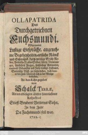 Ollapatrida Des Durchgetriebnen Fuchsmundi : Worinnen Lustige Gespräche, angenehme Begebenheiten, artliche Ränck und Schwänck, kurtz-weilige Stich-Reden, Politische Nasen-Stüber, subtile Vexierungen, spindisirte Fragen, spitzfindige Antworten, curieuse Gedancken und kurtz-weilige Historien, Satyrische Püff, zur lächerlichen, doch honnéten Zeit-Vertreib sich in der Menge befinden