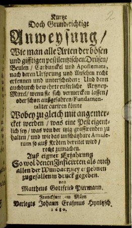 Kurtze Doch Grund-richtige Anweysung/ Wie man alle Arten der bösen und gifftigen pestilentzischen Drüsen/ Beulen/ Carbunckel und Apostemata, nach deren Ursprung und Ansehen recht erkennen und unterscheiden ... : Wobey zu gleich mit angemercket werden/ was eine Pest eigentlich sey/ was von der itzig grassirenden zu halten ...