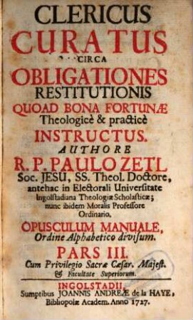 Clericus Curatus Circa Obligationes Restitutionis Quoad Bona Fortunæ : Theologice & practice Instructus ; Opusculum Manuale Ordine Alppabetico Divisum, Pars III.