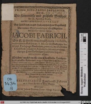 Prima Divi Pauli Sapientia. Das ist: Die fürnembste und größeste Weißheit des H. Apostels Pauli, aus der 1. an die Corinth. 2. v. 1.2.3.4.5. : Bey Volckreichen und Hochansehnlichem Begräbnuß Des weiland ... Herrn Jacobi Fabricii, Der H. Schrifft weitberühmten Doctoris, wollverdienten Pastoris an. S. Marien StifftsKirchen ... Welcher/ nachdem Er eine Christliche Leichpredigt in gedachter Kirchen den 8 Augusti dieses jetzt lauffenden 1654. Jahres/ aus selbigen Texts v. 2. einer frommen Matronen zu halten angefangen/ von einer unvermuthlichen Schwachheit des Haupts auf der Cantzel übereilet/ sehr krank nach Hause gebracht/ und hierauf den 11 Augusti ... im angehenden 62. Jahr ... verschieden ... Fürgetragen und erkläret