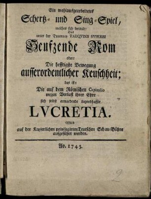 Ein wohlausgearbeitetes Schertz- und Singspiel, welches sich betitult: Das unter der Tyranney Tarquinii Superbi Seufzende Rom oder: Die hefftigste Bewegung ausserordentlicher Keuschheit; das ist: Die auf dem Römischen Capitolio wegen Verlust ihrer Ehre sich selbst ermordende tugendhafte Lucretia : Wird auf der Kayserlichen privilegirten Teutschen Schau-Bühne aufgeführt werden