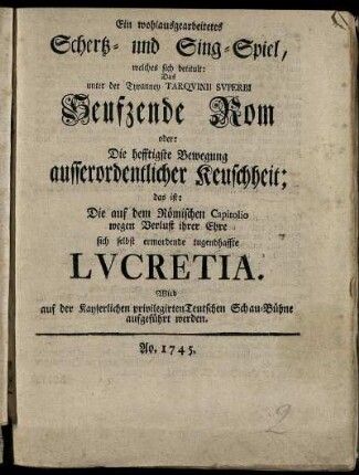 Ein wohlausgearbeitetes Schertz- und Singspiel, welches sich betitult: Das unter der Tyranney Tarquinii Superbi Seufzende Rom oder: Die hefftigste Bewegung ausserordentlicher Keuschheit; das ist: Die auf dem Römischen Capitolio wegen Verlust ihrer Ehre sich selbst ermordende tugendhafte Lucretia : Wird auf der Kayserlichen privilegirten Teutschen Schau-Bühne aufgeführt werden
