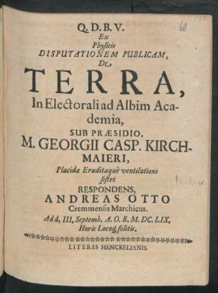 Ex Physicis Disputationem Publicam, De Terra, In Electorali ad Albim Academia, Sub Praesidio, M. Georgii Casp. Kirchmaieri ... ventilationi sistet Respondens, Andreas Otto Cremmensis Marchicus : Ad d. III. Septemb. A.O.R. M.DC.LIX. Horis Locoq[ue] solitis