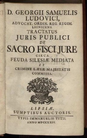 D. Georgii Samuelis Ludovici, Advocat. Ordin. Reg. Regim. Lignicens. Tractatus Iuris Publici De Sacro Fisci Iure : Circa Feuda Silesiæ Mediata Ex Crimine Læsæ Maiestatis Commissa