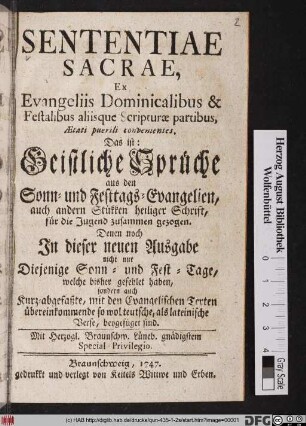 Sententiae Sacrae, Ex Evangeliis Dominicalibus & Festalibus aliisque Scripturæ partibus, Ætati puerili convenientes. Das ist: Geistliche Sprüche aus den Sonn- und Festtags-Evangelien, auch andern Stükken heiliger Schrift : für die Jugend zusammen gezogen : Denen noch Jn dieser neuen Ausgabe nicht nur Diejenige Sonn- und Fest-Tage, welche bisher gefehlet haben, sondern auch Kurz-abgefaßte, mit den Evangelischen Texten übereinkommende so wol teutsche, als lateinische Verse, beygefüget sind