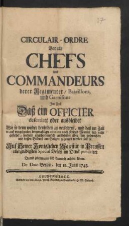 Circulair-Ordre Vor alle Chefs und Commandeurs derer Regimenter, Bataillons, und Garnisons Im Fall Daß ein Officier desertiret oder ausbleibet Wie so denn wieder denselben zu verfahren, und daß im Fall er ... sich nicht gestellet ... über ihm gesprochen und dessen Bildniß am Galgen gehenget werden soll [et]c. ... : De Dato Berlin, den 12. Junii 1743