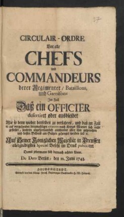 Circulair-Ordre Vor alle Chefs und Commandeurs derer Regimenter, Bataillons, und Garnisons Im Fall Daß ein Officier desertiret oder ausbleibet Wie so denn wieder denselben zu verfahren, und daß im Fall er ... sich nicht gestellet ... über ihm gesprochen und dessen Bildniß am Galgen gehenget werden soll [et]c. ... : De Dato Berlin, den 12. Junii 1743