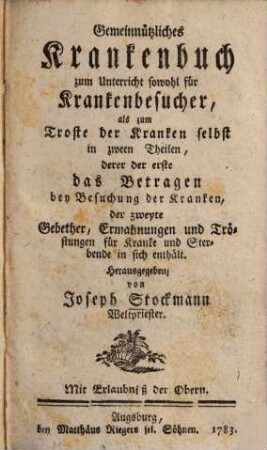 Gemeinnützliches Krankenbuch zum Unterricht sowohl für Krankenbesucher, als zum Troste der Kranken selbst : in zween Theilen, derer der erste das Betragen bey Besuchung der Kranken, der zweyte Gebether, Ermahnungen und Tröstungen für Kranke und Sterbende in sich enthält