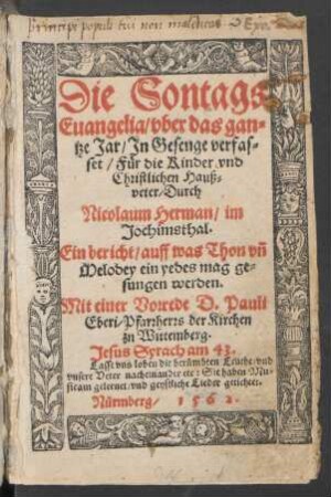 Die Sontags || Euangelia/ vber das gan=||tze Jar/ Jn Gesenge verfas=||set/ Für die Kinder vnd || Christlichen Hauß=||veter/ Durch || Nicolaum Herman/ im || Jochimsthal.|| Ein bericht/ auff was Thon vñ || Melodey ein yedes mag ge=||sungen werden.|| Mit einer Vorrede D. Pauli || Eberi/ Pfarrherrs der Kirchen || zu Wittemberg.|| ... ||