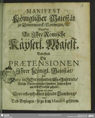 Manifest königlicher Majestät zu Dennemarck, Norwegen [et]c. abgegeben an Ihre Römische Käyserl. Majest. betreffend die Praetensionen Ihrer Königl. Majestät, ... gegenst und wider dero erb-gehuldete Stadt Hamburg : nebst den Beylagen, so zu dem Manifest gehören