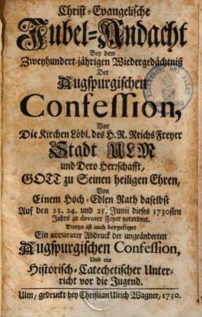 Christ-Evangelische Jubelandacht bey dem 200jährigen Wiedergedächniß der Augspurg. Confession vor die Kirchen löbl. des H. Röm. Reichs Freyer Stadt Ulm & dero Herrschaft, Gott zu seinen hl. Ehren von einem hochedl. Rath daselbst ... verordnet