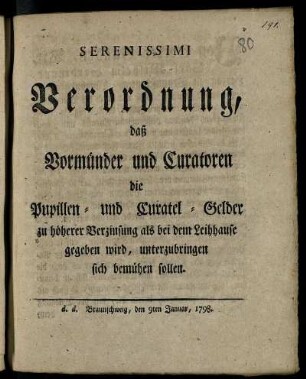 Serenissimi Verordnung, daß Vormünder und Curatoren die Pupillen- und Curatel-Gelder zu höherer Verzinsung als bei dem Leihhause gegeben wird, unterzubringen sich bemühen sollen : d. d. Braunschweig, den 9. Januar 1798