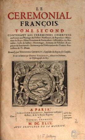 Le Ceremonial François : cont. les cérémonies observées en France aux sacrés & couronnemens de roys & reynes & de quelques anciens ducs de Normandie, d'Aquitaine, & de Bretagne, Tome Second. Contenant Les Ceremonies Observées en France aux Mariages & Festins : Naissances, & Baptesmes : Maioritez de Roys ...