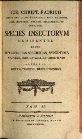 Ioh. Christ. Fabricii Histor. Nat. Oecon. Et Cameral. Prof. Kiloniens. Acad. Hafniens. Norweg. Berolinens. Et Lvnd. Soc. Species Insectorvm : Exhibentes Differentias Specificas, Synonyma Avctorvm, Loca Natalia, Metamorphosin Adiectis Observationibvs, Descriptionibvs, Tom. II.