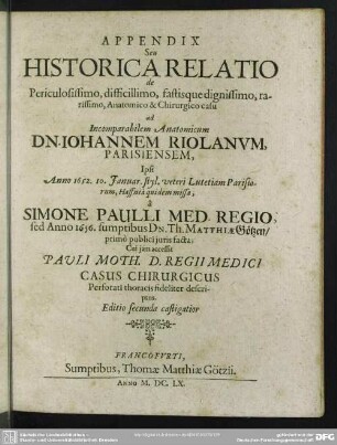 Appendix Seu Historica Relatio de Periculosissimo, difficillimo, fastisque dignissimo, rarissimo, Anatomico & Chirurgico casu ad Incomparabilem Anatomicum Dn. Johannem Riolanum, Parisiensem, ...