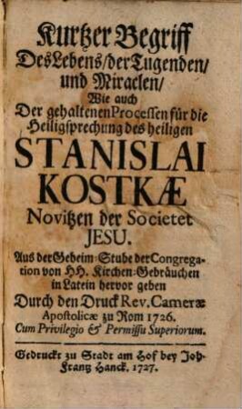Kurtzer Begriff Des Lebens, der Tugenden, und Miraclen, Wie auch Der gehaltenen Pocessen für die Heiligsprechung des heiligen Stanislai Kostkae Novitzen der Societet Jesu : Aus der Geheim-Stube der Congregation von H.H. Kirchen-Gebräuchen in Latein hervor gegeben