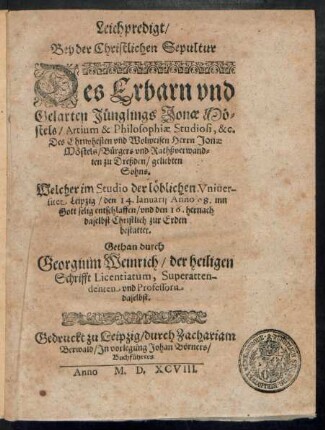 Leichpredigt/|| Bey der Christlichen Sepultur || Des Erbarn vnd || Gelarten Jünglings Jonae Mö=||stels/ Artium & Philosophiae Studiosi, &c.|| Des Ehrnvhesten ... Herrn Jonae || Möstels/ Bürgers vnd Rathßverwand=||ten zu Dreßden/ geliebten || Sohns.|| Welcher im Studio der ... Vniuer-||sitet Leipzig/ den 14. Ianuarij Anno 98 ... || entschlaffen/ vnd den 16. hernach || daselbst ... || bestattet.|| Gethan durch || Georgium Weinrich/ der heiligen || Schrifft Licentiatum, Superatten-||denten vnd Professorn || daselbst.||