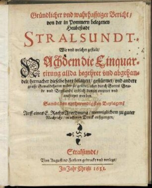 Gründlicher und warhafftiger Bericht/ von der in Pommern belegenen Heubtstadt Stralsundt : Wie und welcher gestalt/ Nachdem die Einquartirung allda begehret und abgehandelt/ hernacher dieselbe hart belagert/ gestürmet/ und andere grosse Gewaldthaten wider sie geübet/ aber durch Gottes Gnade und Beystandt endlich davon errettet und entfreyet woren. Sampt den nothwendigsten Beylagen ...