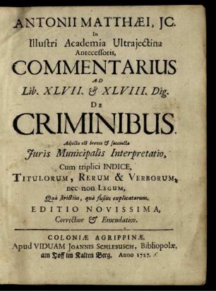Antonii Matthæi, JC. In Illustri Academia Ultrajectina Antecessoris, Commentarius Ad Lib. XLVII. [et] XLVIII. Dig. De Criminibus : Adjecta est brevis [et] succinta Juris Municipalis Interpretatio ; Cum triplici Indice, Titulorum, Rerum & Verborum, nec non Legum, Quà strictiùs, quà fusiùs explicatarum