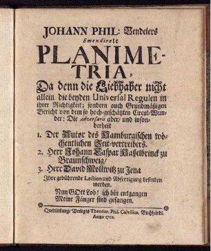 Johann Phil. Bendelers Emendirete Planimetria : Da denn die Liebhaber nicht allein die beyden Universal Regulen in ihrer Richtigkeit; sondern auch Grundmäßigen Bericht von dem so hoch-geschätzten Circul-Wunder: Die Adversarii aber, und insonderheit 1. Der Autor des Hamburgischen wöchentlichen Zeit-vertreibers. 2. Herr Johann Caspar Haßelbrinck zu Braunschweig, 3. Herr David Mollwitz zu Jena Ihre gebührende Lection und Abfertigung befinden werden