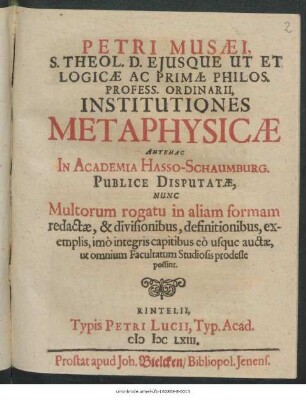 Petri Musaei, S. Theol. D. Eiusque Ut Et Logicae Ac Primae Philos. Profess. Ordinarii, Institutiones Metaphysicae : Antehac In Academia Hasso-Schaumburg. Publice Disputatae, Nunc Multorum rogatu in aliam formam redactae, & divisionibus, definitionibus, exemplis, imo integris capitibus eo usque auctae, ut omnium Facultatum Studiosis prodeste possint