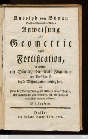 Rudolph von Bünau Sachsen-Weimarschen Majors Anweisung zur Geometrie und Fortification : in wiefern ein Officier, der kein Ingenieur von Profeßion ist, beyde Wissenschaften nöthig hat, um sowol bey Vertheidigung als Attaque einiger Posten, oder Zurückzügen und Märschen, sich des Terrains vortheilhaft bedienen zu können : Mit Kupfern