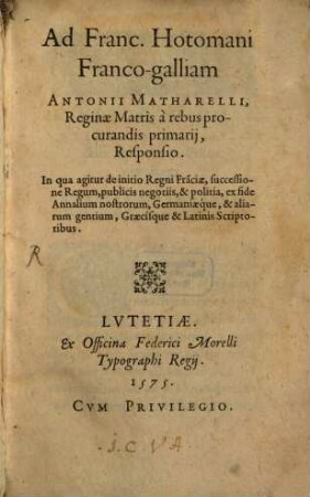 Ad Franc. Hotomani Franco-galliam Antonii Matharelli, Reginae Matris à rebus procurandis primarij, Responsio : In qua agitur de initio Regni Fra[n]ciae, successione Regum, publicis negotiis, & politia, ex fide Annalium nostrorum, Germaniaeque, & aliarum gentium, Graecísque & Latinis Scriptoribus