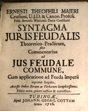 Ernesti Theophili Majeri Crusiani, U.J.D. & Canon. Profess. Publ. Sereniss. Ducis Würtemb. Consiliarii Syntagma Juris Feudalis Theoretico-Practicum, sive Commentarius ad Jus Feudale Commune : Cum applicatione ad Feuda Imperii inprimis Regalia, Accessit Index Rerum ac Verborum locupletissimus