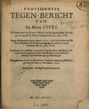 Provisioneel Tegen-Bericht Van de Heere Copes, Resident van sijne Reurv.[!] Doorl. van Brandenburgh, overgegeven aen de H. Staten Generael den 22. Iuly, 1658. Tegen de Memorie van de Heere Appelboom, Resident van sijn Kon. Majesteyt van Sweden, overghegeven aende H. Staten Generael den 18. July, 1658 : Raeckende het refuseren van Audientie by sijne Kon. Majesteyt, ..., gedaen aen de Ambassadeurs van sijne Keurv. Doorl. van Brandenburgh tot Flensburgh