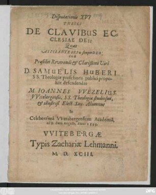 Disputationis XVI || THESES || DE CLAVIBUS EC=||CLESIAE DEI:|| Quas || ... SUB || Praesidio ... || D. SAMUELIS HUBERI || SS. Theologiae professoris publici propo=||suit defendendas || M. IOANNES VVEZELIUS.|| VVitebergensis. SS. Theologiae studiosus,|| et illustriß. Elect. Sax. Alumnus || In || Celeberrimà VVittebergensium Academiâ,|| ad 8. diem Augusti, Anno 1593.||