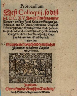 Protocoll deß Colloquii so dieß 1615 Jar zu Newburg an der Donaw zwischen Jac. Keller der Soc. Jes. Theologo und D. Jac. Heilbrunner, Weyland Newburg. Hofprediger, uber etliche hochverweißliche verfälschte Acten seines (Heilbrunners) Buchs, welches er das Uncathol. Bapstumb intitulirt offentlich gehalten worden