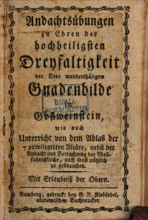 Andachtsübungen zu Ehren der hochheiligsten Dreyfaltigkeit vor Dero wunderthätigem Gnadenbilde in Gößweinstein : wie auch Unterricht von dem Ablaß der 7 privilegirten Altäre, nebst der Andacht und Betrachtung der Wallfahrtskirche, auch sonst nützlich zu gebrauchen