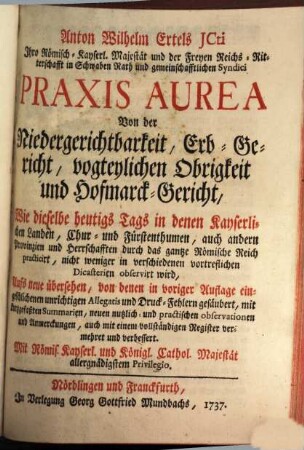 Anton Wilhelm Ertels JCti Ihro Römisch-Kayserl. Majestät und der Freyen Reichs-Ritterschafft in Schwaben Rath und gemeinschafftlichen Syndici Praxis Aurea : Von der Niedergerichtbarkeit, Erb-Gericht, vogteylichen Obrigkeit und Hofmarck-Gericht, Wie dieselbe heutigs Tags in denen Kayserlichen Landen, Chur- und Fürstenthumen, auch andern Provinzien und Herrschafften durch das gantze Römische Reich practicirt, nicht weniger in verschiedenen vortreflichen Dicasterien observirt wird, [1]