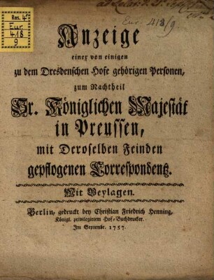 Anzeige einer von einigen zu dem Dresdenschen Hofe gehörigen Personen, zum Nachtheil Sr. Königlichen Majestät in Preussen, mit Deroselben Feinden gepflogenen Correspondenz : Mit Beylagen