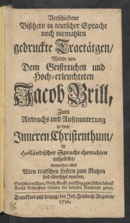 Verschiedene Bißhero in teutscher Sprache noch niemahlen gedruckte Tractätgen : Welche von Dem Geistreichen und Hoch-erleuchteten Jacob Brill, Zum Anwachs und Aufmunterung in dem Inneren Christenthum, in Holländischer Sprache ehemahlen aufgestellet, nunmehro aber Allen teutschen Lesern zum Nutzen sind übersetzet worden