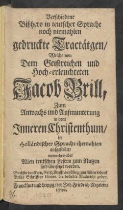 Verschiedene Bißhero in teutscher Sprache noch niemahlen gedruckte Tractätgen : Welche von Dem Geistreichen und Hoch-erleuchteten Jacob Brill, Zum Anwachs und Aufmunterung in dem Inneren Christenthum, in Holländischer Sprache ehemahlen aufgestellet, nunmehro aber Allen teutschen Lesern zum Nutzen sind übersetzet worden