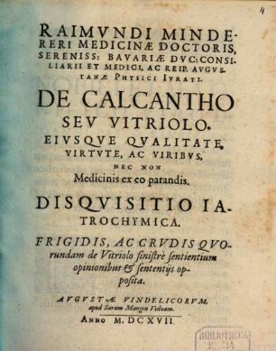 Raimvndi Mindereri Medicinæ Doctoris ... De Calcantho Sev Vitriolo, Eivsqve Qvalitate, Virtvte, Ac Viribvs, Nec Non Medicinis ex eo parandis, Diqvisitio Iatrochymica : Frigidis, Ac Crudis Quorundam de Vitriolo sinistre sentientium opinionibus & sententiis opposita