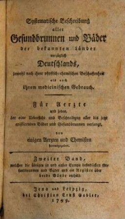 Systematische Beschreibung aller Gesundbrunnen und Bäder der bekannten Länder vorzüglich Deutschlands, sowohl nach ihrer physisch-chemischen Beschaffenheit als auch ihrem medicinischen Gebrauch : Für Aerzte und jeden, der eine Uebersicht und Beschreibung aller bis jetzt existirenden Bäder und Gesundbrunnen verlangt, 2. Zweiter Band, welcher die übrigen in und außer Europa befindlichen Gesundbrunnen und Bäder und ein Register über beide Bände enthält