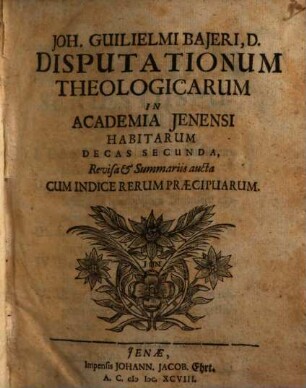 Joh. Guilielmi Bajeri, D. Disputationum Theologicarum In Academia Jenensi Habitarum Decas ... : Revisa & Summariis aucta cum Indice Rerum praecipuarum, 2