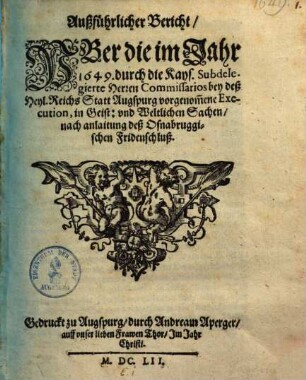 Außführlicher Bericht, Uber die im Jahr 1649. durch die Kays. Subdelegierte Herren Commissarios bey deß Heyl. Reichs Statt Augspurg vorgenom[m]ene Execution, in Geist: und Weltlicher Sachen, nach anlaitung deß Osnabruggischen Fridenschluß