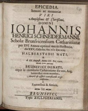 Epicedia, honori ac memoriae Viri Amplißimi & Clarißimi, Domini Johannis Henrici Schneidermanni, Scholae Brunsvicensium Catharinianae per XVI. Annos optime meriti Rectoris, die XXV. Octobr. An. MDCXIX. Halberstadii Nati, & d. XX. August. Anno MDCLXX. Aetatis LImo currente Brunsvici Denati, atque in coemiterio Cathariniano die XXV. Aug. honorifice terrae mandati : Amoris & officii contestandi ergo consecrata, a Fautoribus & Amicis.