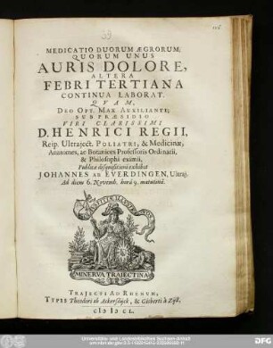 Medicatio Duorum Ægrorum; Quorum Unus Auris Dolore, Altera Febri Tertiana Continua Laborat : Qvam Deo Opt. Max. Auxiliante; Sub Præsidio Viri Clarissimi D. Henrici Regii, Reip. Utraject. Poliatri, & Medicinæ, Anatomes, ac Botanices Professoris Ordinarii, & Philosophi eximii, Publicæ disquisitioni exhibet Johannes Ab Everdingen, Ultraj. Ad diem 6. Novemb. hora 9. matutina.